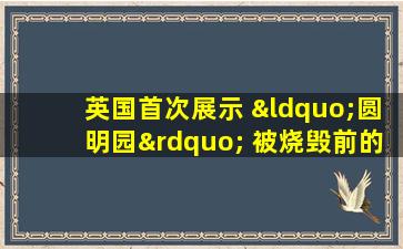 英国首次展示 “圆明园” 被烧毁前的照片,难得一见!